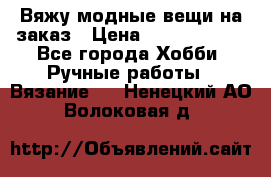 Вяжу модные вещи на заказ › Цена ­ 3000-10000 - Все города Хобби. Ручные работы » Вязание   . Ненецкий АО,Волоковая д.